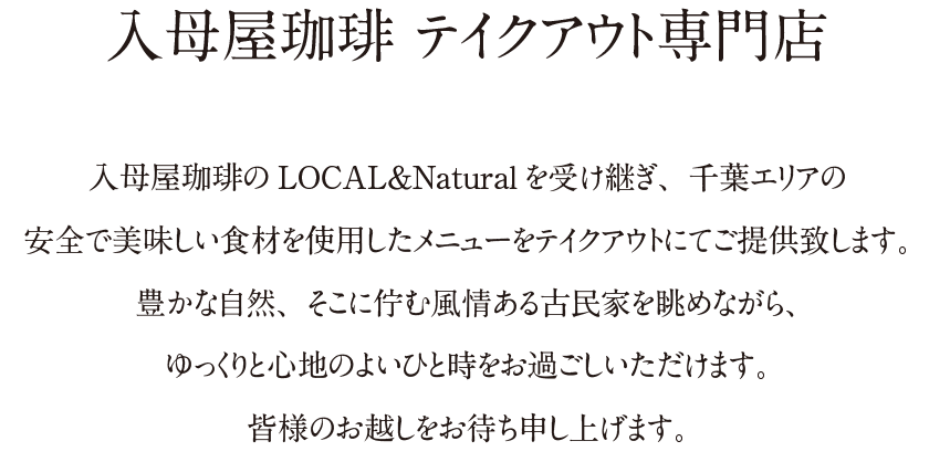 入母屋珈琲 テイクアウト専門店｜入母屋珈琲のLOCAL＆Naturalを受け継ぎ、千葉エリアの安全で美味しい食材を使用したメニューをテイクアウトにてご提供致します。豊かな自然、そこに佇む風情ある古民家を眺めながら、ゆっくりと心地のよいひと時をお過ごしいただけます。皆様のお越しをお待ち申し上げます。