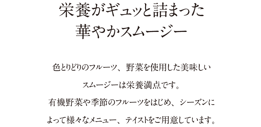 栄養がギュッと詰まった華やかスムージー｜色とりどりのフルーツ、野菜を使用した美味しいスムージーは栄養満点です。有機野菜や季節のフルーツをはじめ、シーズンによって様々なメニュー、テイストをご用意しています。