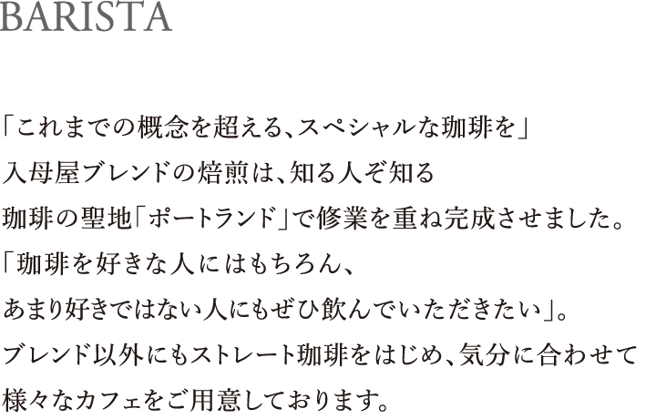 BARISTA|「これまでの概念を超える、スペシャルな珈琲を」入母屋ブレンドの焙煎は、知る人ぞ知る珈琲の聖地「ポートランド」で修業を重ね完成させました。「珈琲を好きな人にはもちろん、あまり好きではない人にもぜひ飲んでいただきたい」。ブレンド以外にもストレート珈琲をはじめ、気分に合わせて様々なカフェをご用意しております。