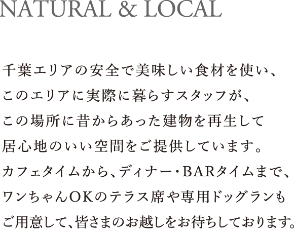 NATURAL & LOCAL｜千葉エリアの安全で美味しい食材を使い、このエリアに実際に暮らすスタッフが、この場所に昔からあった建物を再生して居心地のいい空間をご提供しています。カフェタイムから、ディナー・BARタイムまで、ワンちゃんOKのテラス席や専用ドッグランもご用意して、皆さまのお越しをお待ちしております。