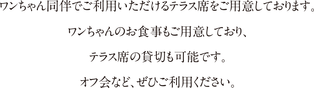 ワンちゃん同伴でご利用いただけるテラス席をご用意しております。ワンちゃんのお食事もご用意しており、テラス席の貸切も可能です。オフ会など、ぜひご利用ください。